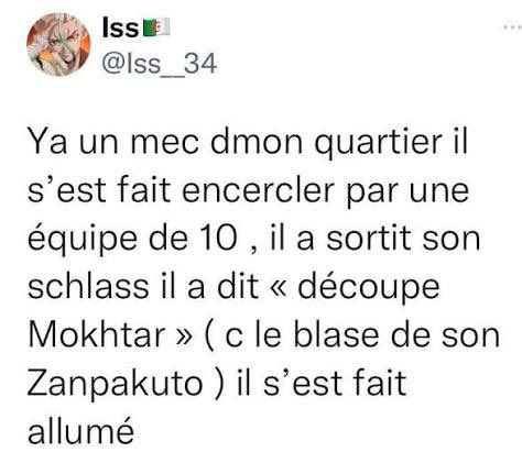 Y'a un mec dmon quartier il s'est fait encercler par une équipe de 10, il a sortit son schlass il a dit "découpe Mokhtar" (c le blase de son Zanpakuto) il s'est fait allumé